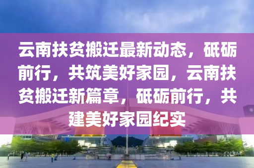 雲南扶(fu)貧搬遷(qian)最新(xin)動態(tai)，砥礪(li)前行，共(gong)築美好傢園(yuan)，雲南扶貧(pin)搬遷(qian)新(xin)篇章(zhang)，砥(di)礪(li)前(qian)行(xing)，共建(jian)美好(hao)傢園(yuan)紀實