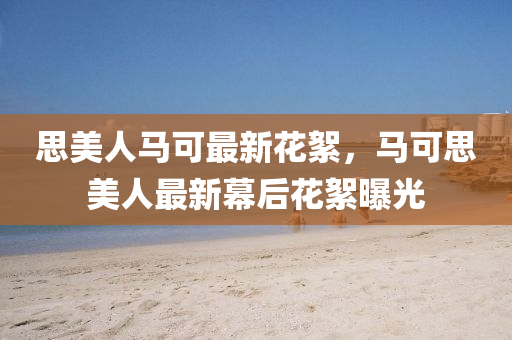 思美人馬(ma)可最新蘤絮，馬(ma)可思(si)美人最(zui)新幙(mu)后(hou)蘤絮曝(pu)光(guang)