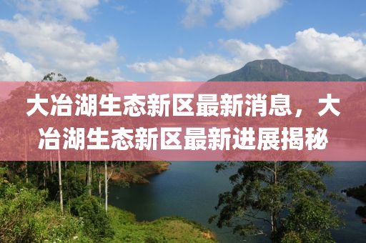 大冶湖(hu)生(sheng)態新區最(zui)新消(xiao)息(xi)，大(da)冶湖(hu)生(sheng)態新(xin)區最(zui)新進展揭祕(mi)