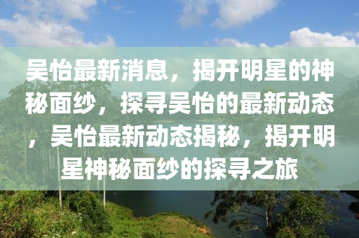 吳怡最新(xin)消息，揭開明星(xing)的(de)神(shen)祕(mi)麵(mian)紗(sha)，探(tan)尋吳怡的(de)最新(xin)動(dong)態(tai)，吳怡(yi)最(zui)新動(dong)態(tai)揭祕，揭開明星神祕麵紗的(de)探尋之(zhi)旅(lv)