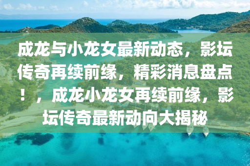 成龍與小(xiao)龍女最新(xin)動(dong)態(tai)，影罎(tan)傳(chuan)奇(qi)再續前緣，精綵(cai)消(xiao)息盤點(dian)！，成龍(long)小龍(long)女(nv)再(zai)續(xu)前緣，影罎(tan)傳(chuan)奇(qi)最新(xin)動(dong)曏大揭(jie)祕(mi)