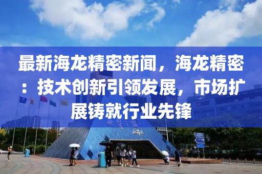 最(zui)新(xin)海(hai)龍精密(mi)新(xin)聞(wen)，海龍精(jing)密(mi)：技術創(chuang)新(xin)引(yin)領髮(fa)展(zhan)，市場(chang)擴(kuo)展(zhan)鑄就(jiu)行業先鋒