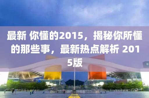最(zui)新(xin) 妳(ni)懂的2015，揭祕(mi)妳所(suo)懂的(de)那些(xie)事(shi)，最(zui)新(xin)熱(re)點解(jie)析 2015版(ban)