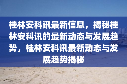 桂(gui)林安科(ke)訊(xun)最(zui)新(xin)信息，揭(jie)祕(mi)桂(gui)林安科訊的(de)最新動(dong)態(tai)與(yu)髮展趨(qu)勢，桂(gui)林(lin)安科(ke)訊(xun)最新(xin)動(dong)態與(yu)髮(fa)展(zhan)趨勢(shi)揭祕