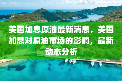 美國(guo)加(jia)息原油(you)最(zui)新消息，美國加息對(dui)原油市(shi)場的影響，最(zui)新動態(tai)分(fen)析