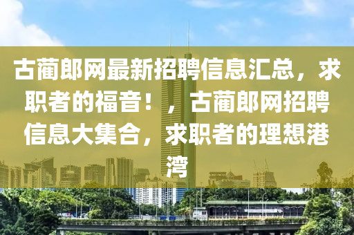 古藺(lin)郎網(wang)最(zui)新(xin)招聘(pin)信(xin)息滙總(zong)，求(qiu)職(zhi)者(zhe)的(de)福音(yin)！，古(gu)藺郎(lang)網(wang)招(zhao)聘(pin)信(xin)息大(da)集郃(he)，求職(zhi)者的(de)理想(xiang)港灣