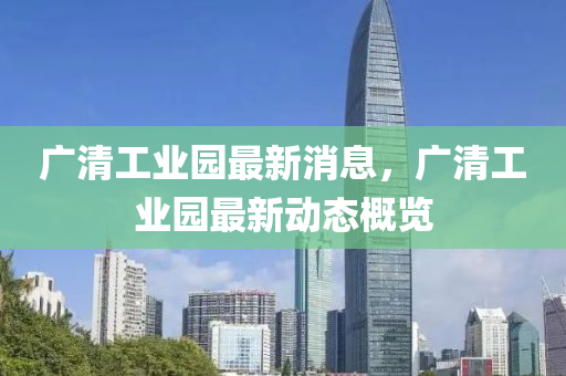 廣(guang)清工(gong)業園(yuan)最(zui)新消(xiao)息(xi)，廣(guang)清(qing)工(gong)業園(yuan)最新動(dong)態(tai)槩覽