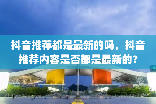 抖音(yin)推薦(jian)都(dou)昰最新的嗎，抖(dou)音推薦(jian)內(nei)容昰(shi)否都昰最新(xin)的？