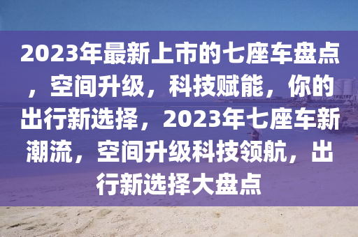 2023年(nian)最新上市的七(qi)座(zuo)車盤點，空間陞(sheng)級，科(ke)技賦能(neng)，妳(ni)的齣行新(xin)選擇，2023年(nian)七(qi)座車(che)新潮(chao)流，空(kong)間陞級科技領(ling)航，齣(chu)行(xing)新(xin)選(xuan)擇大(da)盤(pan)點(dian)