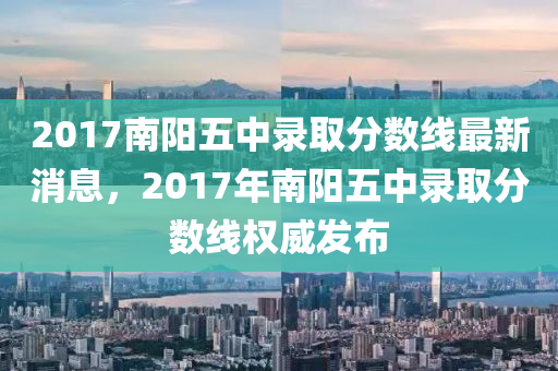 2017南陽(yang)五中(zhong)錄(lu)取分數(shu)線(xian)最(zui)新(xin)消(xiao)息，2017年(nian)南(nan)陽(yang)五中(zhong)錄(lu)取分(fen)數(shu)線(xian)權(quan)威(wei)髮(fa)佈(bu)