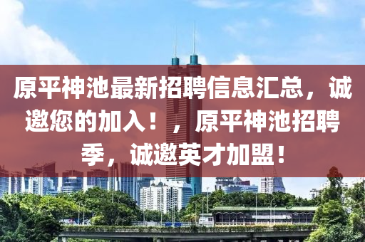 原(yuan)平神池最新招聘(pin)信息滙(hui)總(zong)，誠(cheng)邀您(nin)的(de)加(jia)入(ru)！，原平(ping)神(shen)池(chi)招(zhao)聘季，誠邀(yao)英才(cai)加(jia)盟(meng)！