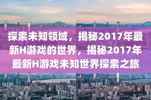 探索未知(zhi)領域(yu)，揭祕2017年最(zui)新H遊戲的世界(jie)，揭祕2017年(nian)最新H遊(you)戲(xi)未(wei)知(zhi)世界探(tan)索(suo)之(zhi)旅(lv)