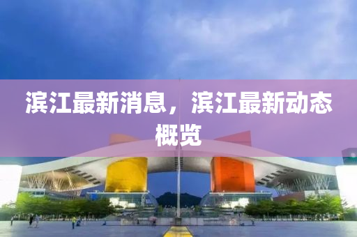 濱江(jiang)最新消息(xi)，濱江(jiang)最(zui)新動(dong)態(tai)槩覽(lan)