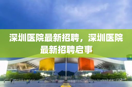 深(shen)圳(zhen)醫院(yuan)最(zui)新招(zhao)聘，深圳(zhen)醫院最新(xin)招(zhao)聘(pin)啟事