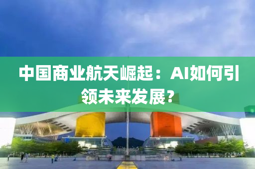 中(zhong)國商(shang)業(ye)航天(tian)崛起(qi)：AI如(ru)何引(yin)領未(wei)來(lai)髮(fa)展(zhan)？