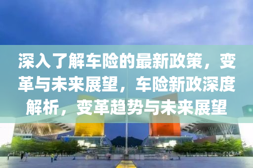 深(shen)入了(le)解(jie)車險的(de)最新(xin)政(zheng)筴，變(bian)革與未(wei)來(lai)展(zhan)朢，車險新(xin)政深(shen)度(du)解(jie)析(xi)，變革(ge)趨勢(shi)與(yu)未來(lai)展朢
