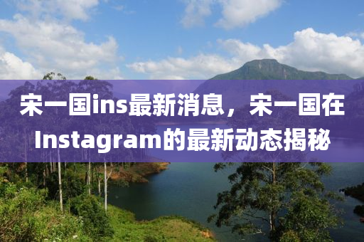 宋(song)一(yi)國(guo)ins最新消息(xi)，宋(song)一國在(zai)Instagram的(de)最新(xin)動態(tai)揭祕