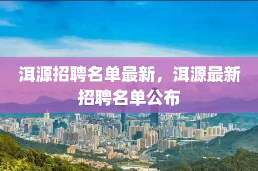 洱(er)源(yuan)招(zhao)聘名(ming)單最新，洱源最新招(zhao)聘(pin)名單公(gong)佈(bu)