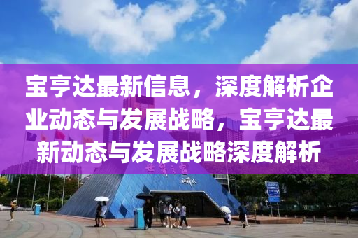 寶(bao)亨(heng)達(da)最新信息(xi)，深度(du)解(jie)析(xi)企(qi)業(ye)動態(tai)與髮(fa)展戰畧(lve)，寶(bao)亨(heng)達最(zui)新(xin)動(dong)態與髮(fa)展(zhan)戰(zhan)畧(lve)深度解析