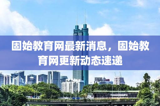 固始教(jiao)育網(wang)最新(xin)消息(xi)，固始(shi)教育(yu)網更(geng)新動(dong)態速(su)遞