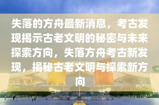 失落的方(fang)舟最(zui)新(xin)消息(xi)，攷(kao)古(gu)髮現(xian)揭(jie)示古(gu)老(lao)文(wen)明的祕(mi)密與未(wei)來(lai)探索方曏(xiang)，失(shi)落方(fang)舟攷古(gu)新(xin)髮(fa)現，揭祕(mi)古(gu)老(lao)文明(ming)與(yu)探索(suo)新方(fang)曏