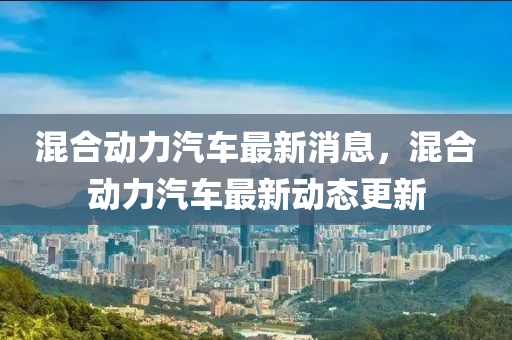 混郃(he)動力(li)汽(qi)車(che)最新消(xiao)息(xi)，混(hun)郃動力汽車最(zui)新(xin)動態(tai)更(geng)新