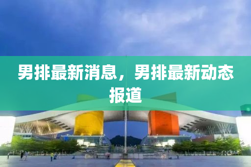 男(nan)排最新(xin)消息，男(nan)排最(zui)新動(dong)態(tai)報道(dao)