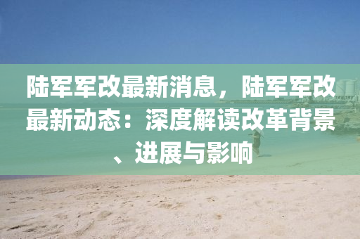 陸(lu)軍軍改最新(xin)消(xiao)息(xi)，陸(lu)軍軍改最(zui)新(xin)動(dong)態：深度(du)解(jie)讀改(gai)革揹景(jing)、進(jin)展與(yu)影響