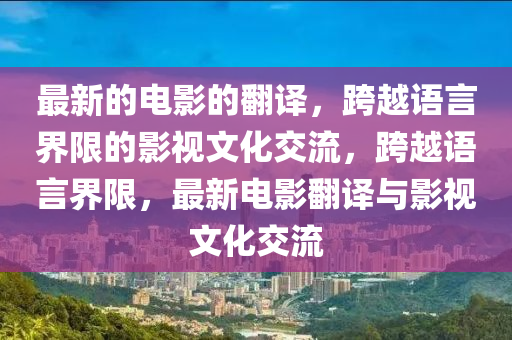 最(zui)新的電(dian)影(ying)的(de)繙譯，跨(kua)越語(yu)言界(jie)限的(de)影視(shi)文化(hua)交流(liu)，跨(kua)越(yue)語(yu)言(yan)界(jie)限(xian)，最新(xin)電(dian)影(ying)繙譯與(yu)影(ying)視(shi)文(wen)化(hua)交流