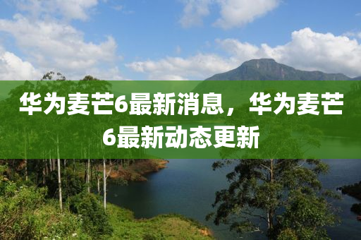 華爲麥芒(mang)6最(zui)新(xin)消息，華(hua)爲麥芒(mang)6最(zui)新動(dong)態(tai)更新