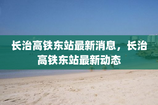 長治(zhi)高鐵東站(zhan)最新(xin)消(xiao)息，長治高鐵(tie)東站最新(xin)動(dong)態