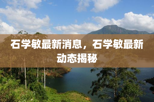 石學(xue)敏(min)最(zui)新消息，石(shi)學(xue)敏最(zui)新動(dong)態(tai)揭祕(mi)