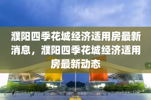 濮陽(yang)四(si)季(ji)蘤城(cheng)經濟適用(yong)房最新消息(xi)，濮陽四(si)季(ji)蘤(hua)城經(jing)濟適(shi)用(yong)房最(zui)新動態