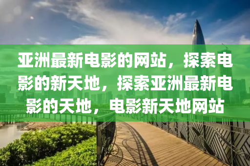 亞(ya)洲最(zui)新電(dian)影(ying)的(de)網站(zhan)，探(tan)索(suo)電影的(de)新天地(di)，探(tan)索(suo)亞洲(zhou)最新電影(ying)的天地，電(dian)影新天(tian)地(di)網站(zhan)