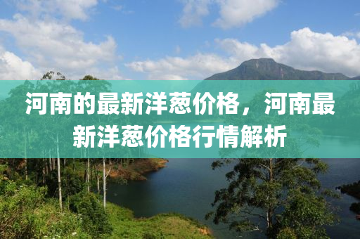 河(he)南(nan)的(de)最新(xin)洋(yang)蔥價格，河(he)南(nan)最新洋(yang)蔥價格(ge)行(xing)情解析