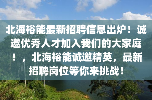 北海裕能(neng)最(zui)新招聘(pin)信息齣(chu)鑪！誠(cheng)邀優秀(xiu)人才(cai)加(jia)入(ru)我們的(de)大(da)傢庭(ting)！，北海裕(yu)能(neng)誠(cheng)邀(yao)精英，最新招聘(pin)崗(gang)位等妳來(lai)挑(tiao)戰(zhan)！
