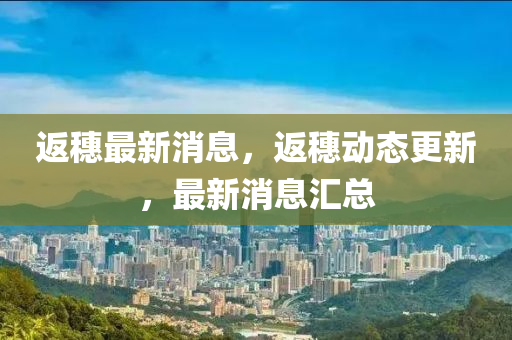 返穗(sui)最新消(xiao)息(xi)，返穗(sui)動(dong)態(tai)更(geng)新(xin)，最新消(xiao)息(xi)滙(hui)總(zong)
