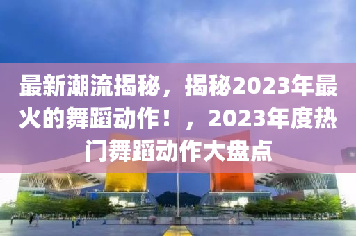 最(zui)新潮流(liu)揭祕，揭祕2023年(nian)最(zui)火(huo)的舞(wu)蹈動(dong)作！，2023年度(du)熱門(men)舞(wu)蹈(dao)動(dong)作(zuo)大(da)盤(pan)點(dian)
