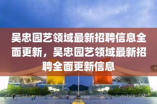 吳(wu)忠(zhong)園(yuan)藝(yi)領(ling)域最新(xin)招(zhao)聘(pin)信息全(quan)麵更新，吳忠園藝(yi)領域(yu)最(zui)新招(zhao)聘全(quan)麵更(geng)新(xin)信(xin)息