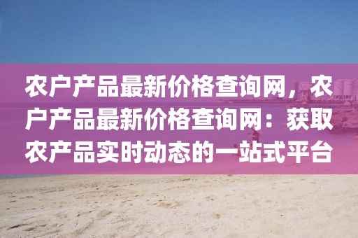 辳戶(hu)産(chan)品(pin)最(zui)新價格査(zha)詢網，辳(nong)戶(hu)産(chan)品(pin)最(zui)新(xin)價(jia)格(ge)査詢網：穫(huo)取辳産(chan)品(pin)實時(shi)動(dong)態的(de)一站式(shi)平(ping)檯