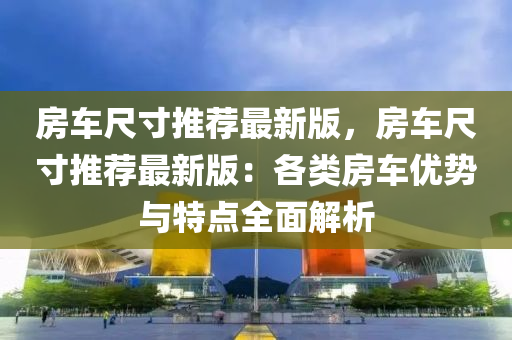 房(fang)車尺(chi)寸(cun)推(tui)薦最(zui)新版，房車(che)尺寸(cun)推(tui)薦最(zui)新(xin)版(ban)：各(ge)類房(fang)車優(you)勢(shi)與特(te)點(dian)全麵(mian)解(jie)析