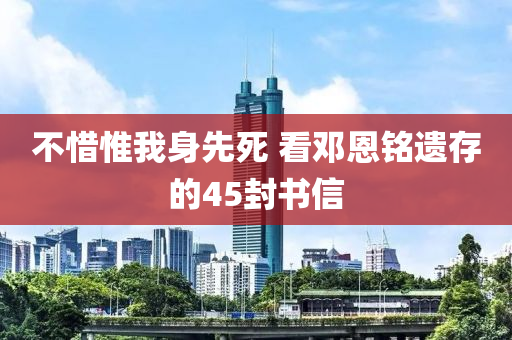不(bu)惜惟我身先(xian)死(si) 看(kan)鄧(deng)恩(en)銘(ming)遺(yi)存(cun)的45封書信