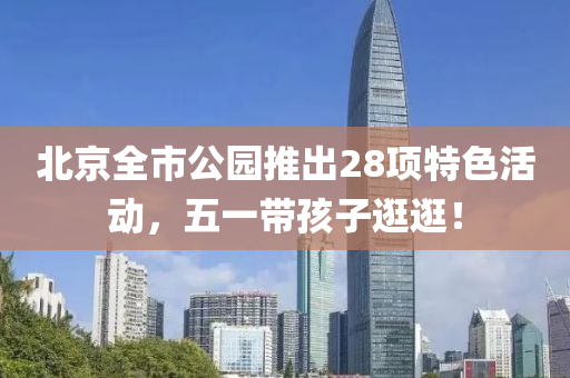 北(bei)京全(quan)市公園(yuan)推(tui)齣28項特(te)色活(huo)動，五一(yi)帶(dai)孩(hai)子逛(guang)逛(guang)！