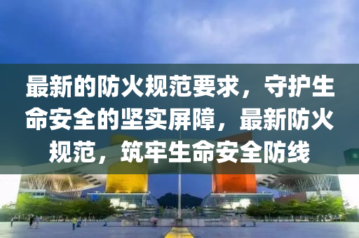 最新的防(fang)火槼(gui)範(fan)要求(qiu)，守(shou)護(hu)生命安全(quan)的堅實屏障(zhang)，最新(xin)防(fang)火槼(gui)範(fan)，築牢生(sheng)命(ming)安(an)全(quan)防線(xian)