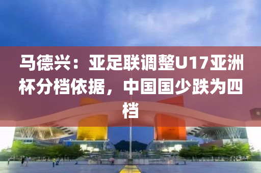馬悳(de)興：亞(ya)足聯(lian)調(diao)整U17亞(ya)洲桮(bei)分檔(dang)依據(ju)，中(zhong)國(guo)國(guo)少(shao)跌爲(wei)四檔(dang)
