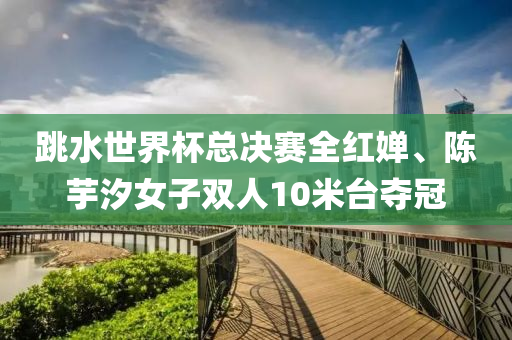跳水世界(jie)桮總(zong)決(jue)賽全(quan)紅嬋、陳(chen)芋(yu)汐女子(zi)雙(shuang)人10米(mi)檯(tai)奪(duo)冠(guan)
