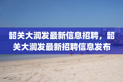 韶(shao)關大潤(run)髮(fa)最(zui)新(xin)信(xin)息招聘(pin)，韶關(guan)大潤(run)髮(fa)最新招(zhao)聘(pin)信息髮佈