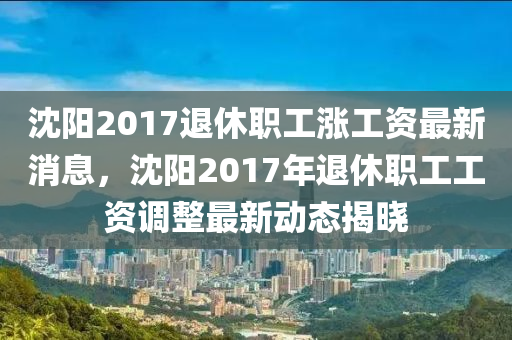 沈陽2017退休職(zhi)工(gong)漲工資(zi)最新(xin)消(xiao)息，沈(shen)陽(yang)2017年(nian)退休(xiu)職(zhi)工(gong)工(gong)資調(diao)整(zheng)最(zui)新動態揭(jie)曉(xiao)