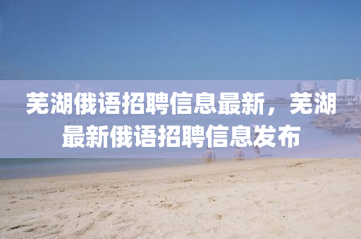 蕪(wu)湖(hu)俄(e)語(yu)招聘(pin)信(xin)息(xi)最新，蕪(wu)湖(hu)最(zui)新(xin)俄語(yu)招聘(pin)信息(xi)髮佈(bu)