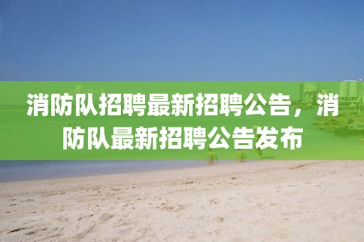 消(xiao)防隊(dui)招聘(pin)最新(xin)招(zhao)聘(pin)公告(gao)，消防隊(dui)最新(xin)招(zhao)聘(pin)公(gong)告髮(fa)佈(bu)